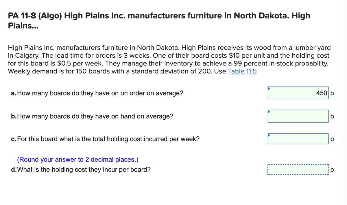 PA 11-8 (Algo) High Plains Inc. manufacturers furniture in North Dakota. High
Plains...
High Plains Inc. manufacturers furniture in North Dakota. High Plains receives its wood from a lumber yard
in Calgary. The lead time for orders is 3 weeks. One of their board costs $10 per unit and the holding cost
for this board is $0.5 per week. They manage their inventory to achieve a 99 percent in-stock probability.
Weekly demand is for 150 boards with a standard deviation of 200. Use Table 11.5
a. How many boards do they have on on order on average?
450 b
b.How many boards do they have on hand on average?
c. For this board what is the total holding cost incurred per week?
(Round your answer to 2 decimal places.)
d.What is the holding cost they incur per board?
