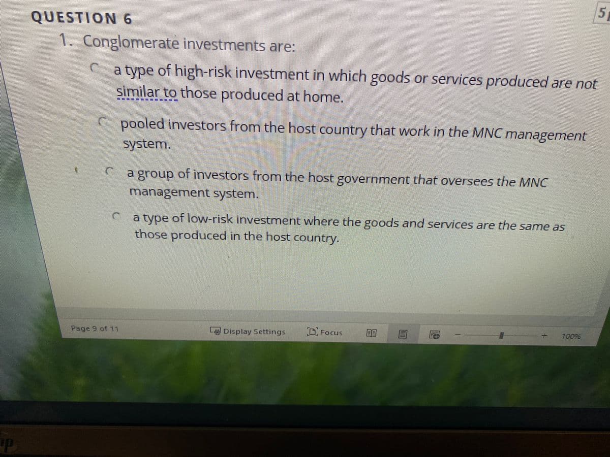 5,
QUESTION 6
1. Conglomerate investments are:
Ca type of high-risk investment in which goods or services produced are not
similar to those produced at home.
pooled investors from the host country that work in the MNC management
system.
a group of investors from the host government that oversees the MNC
management system.
a type of low-risk investment where the goods and services are the same as
those produced in the host country.
Page 9 of 11
L8 Display Settings
Focus
10096
