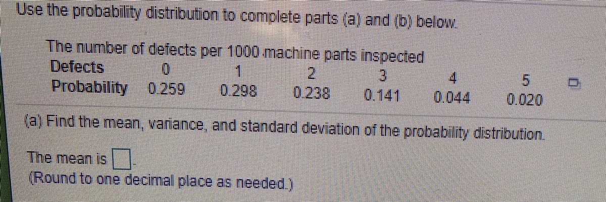 Use the probability distribution to complete parts (a) and (b) below.
The number of defects per 1000 machine parts inspected
Defects
Probability 0 259
1
0.298
2.
0.238
4.
0.044
0.141
0.020
fa) Find the mean, variance, and standard deviation of the probability distribution
The mean is
(Round to one decimal place as needed)
