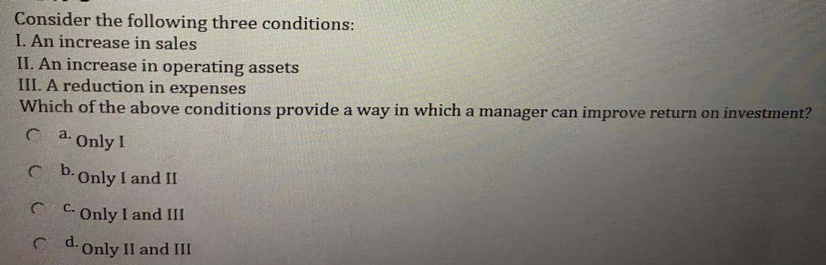 Consider the following three conditions:
I. An increase in sales
II. An increase in operating assets
IIL A reduction in expenses
Which of the above conditions provide a way in which a manager can improve return on investment?
a. Only I
C b.Only I and II
C C Only I and III
C d.Only II and III
