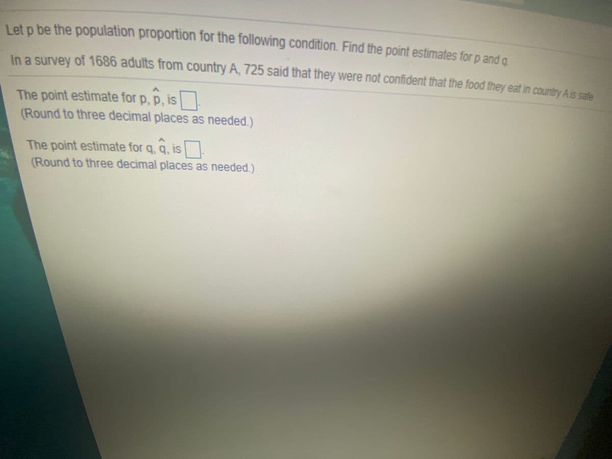 Let o be the population proportion for the following condition. Find the point estimates for p and a
In a survey of 1686 adults from country A, 725 said that they were not confident that the food they eat in country A is sale
The point estimate for p, p, is
(Round to three decimal places as needed.)
The point estimate for q, q, is
(Round to three decimal places as needed.)
