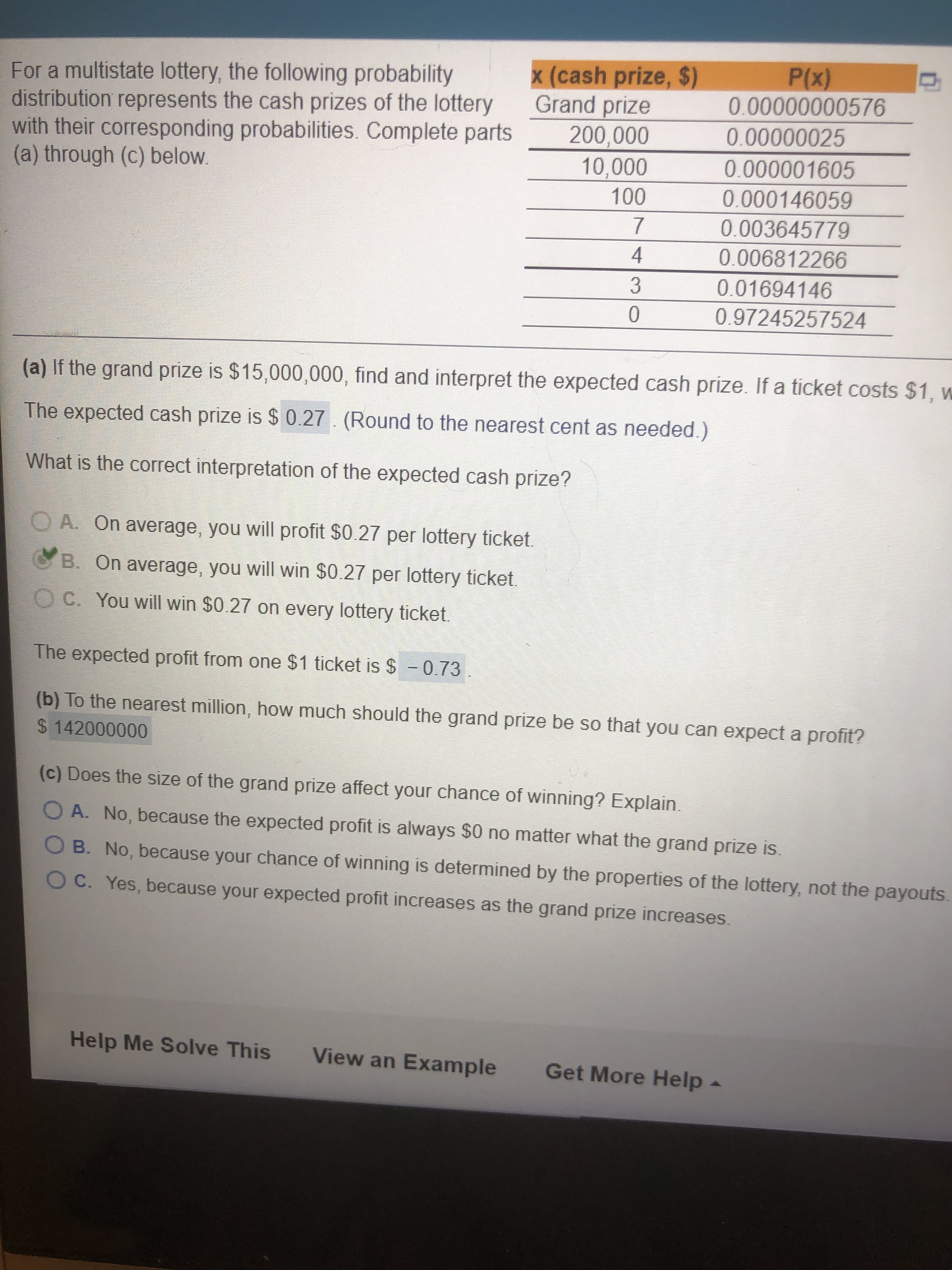 x (cash prize, $)
Grand prize
For a multistate lottery, the following probability
distribution represents the cash prizes of the lottery
with their corresponding probabilities. Complete parts
(a) through (c) below.
(x)
200,000
0.00000025
0.000146059
0.003645779
4
0.006812266
0.01694146
3.
0.97245257524
(a) If the grand prize is $15,000,000, find and interpret the expected cash prize. If a ticket costs $1, w
The expected cash prize is $ 0.27. (Round to the nearest cent as needed.)
What is the correct interpretation of the expected cash prize?
O A. On average, you will profit $0.27 per lottery ticket.
B. On average, you will win $0.27 per lottery ticket.
C. You will win $0.27 on every lottery ticket.
The expected profit from one $1 ticket is $ =0.73
(b) To the nearest million, how much should the grand prize be so that you can expect a profit?
0000000
(c) Does the size of the grand prize affect your chance of winning? Explain.
O A. No, because the expected profit is always $0 no matter what the grand prize is.
O B. No, because your chance of winning is determined by the properties of the lottery, not the payouts.
OC. Yes, because your expected profit increases as the grand prize increases.
Help Me Solve This
View an Example
Get More Help
