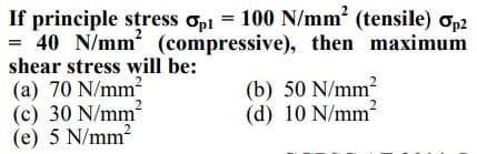 100 N/mm? (tensile) op2
If principle stress opi =
= 40 N/mm (compressive), then maximum
shear stress will be:
(a) 70 N/mm2
(c) 30 N/mm?
(e) 5 N/mm?
(b) 50 N/mm?
(d) 10 N/mm²
