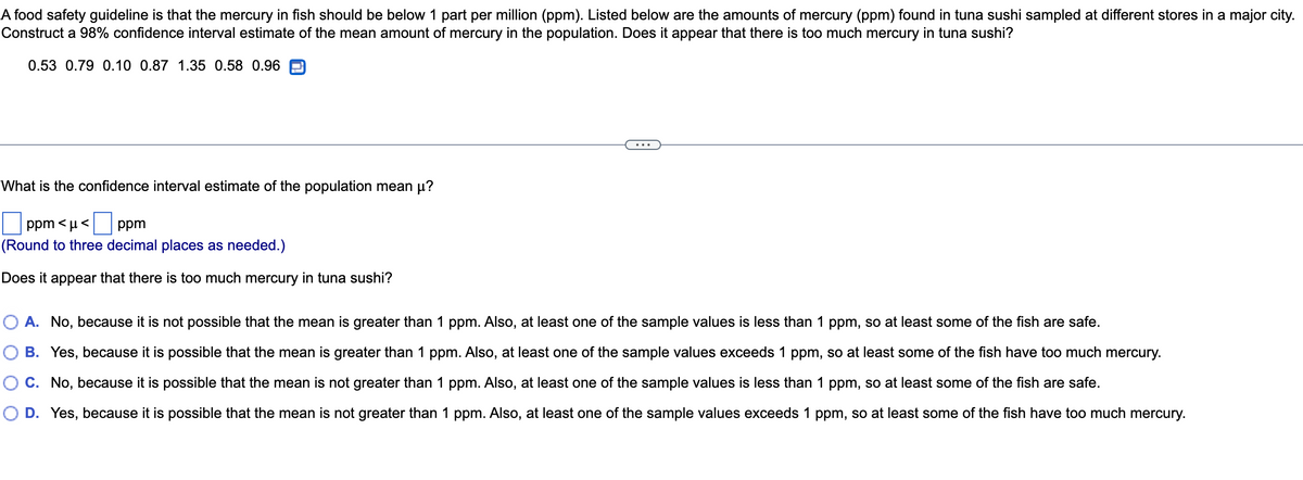 A food safety guideline is that the mercury in fish should be below 1 part per million (ppm). Listed below are the amounts of mercury (ppm) found in tuna sushi sampled at different stores in a major city.
Construct a 98% confidence interval estimate of the mean amount of mercury in the population. Does it appear that there is too much mercury in tuna sushi?
0.53 0.79 0.10 0.87 1.35 0.58 0.96
What is the confidence interval estimate of the population mean µ?
ppm <μ<ppm
(Round to three decimal places as needed.)
Does it appear that there is too much mercury in tuna sushi?
A. No, because it is not possible that the mean is greater than 1 ppm. Also, at least one of the sample values is less than 1 ppm, so at least some of the fish are safe.
B. Yes, because it is possible that the mean is greater than 1 ppm. Also, at least one of the sample values exceeds 1 ppm, so at least some of the fish have too much mercury.
C. No, because it is possible that the mean is not greater than 1 ppm. Also, at least one of the sample values is less than 1 ppm, so at least some of the fish are safe.
O D. Yes, because it is possible that the mean is not greater than 1 ppm. Also, at least one of the sample values exceeds 1 ppm, so at least some of the fish have too much mercury.