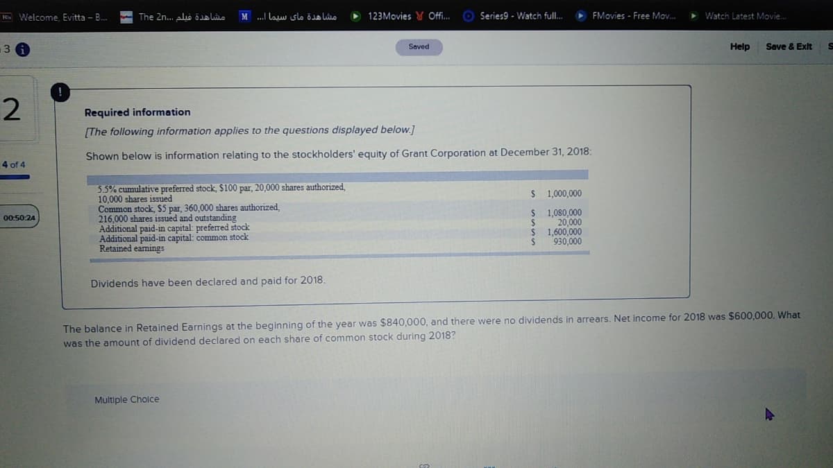 Rn Welcome Evitta - B.
The 2n.. alis Öa lilo
M ...I law slo ödo Lio
123Movies Y Offi.
Series9 - Watch full..
FMovies - Free Mov.
Watch Latest Movie.
13
Saved
Help
Save & Exit
Required information
[The following information applies to the questions displayed below.]
Shown below is information relating to the stockholders' equity of Grant Corporation at December 31, 2018:
4 of 4
5.5% cumulative preferred stock $100 par, 20,000 shares authorized,
10,000 shares issued
Common stock, $5 par, 360,000 shares authorized.
216,000 shares issued and outstanding
Additional paid-in capital: preferred stock
Additional paid-in capital: common stock
Retained eamings
$ 1,000,000
1,080,000
20,000
1,600,000
930,000
00:50:24
Dividends have been declared and paid for 2018.
The balance in Retained Earnings at the beginning of the year was $840,000, and there were
was the amount of dividend declared on each share of common stock during 2018?
dividends in arrears. Net income for 2018 was $600,000. What
Multiple Cholce
