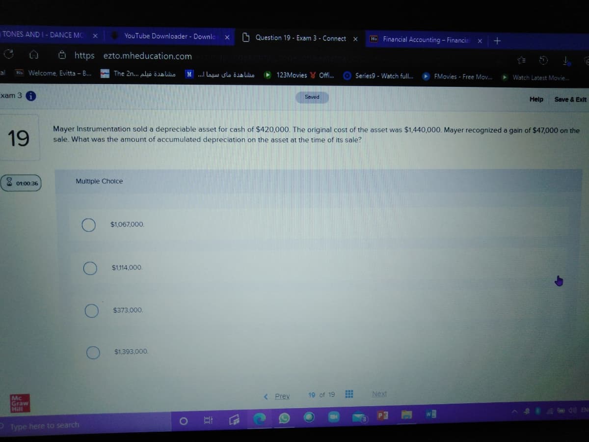 TONES AND I - DANCE MC
YouTube Downloader - Downlo
S Question 19 - Exam 3 - Connect x
Ki Financial Accounting - Financial
O https ezto.mheducation.com
al
Ris Welcome. Evitta - B.
- The 2n... alo lo
..I law slo öo Lûio
123Movies Y Offi..
O Series9 - Watch full.
EMovies - Free Mov.
> Watch Latest Movie.
Exam 3
Saved
Help
Save & Exit
19
Mayer Instrumentation sold a depreciable asset for cash of $420,000. The original cost of the asset was $1,440,000. Mayer recognized a gain of $47,000 on the
sale. What was the amount of accumulated depreciation on the asset at the time of its sale?
X ot:00:36
Multiple Cholce
$1,067,000.
$1,114,000.
$373,000.
$1,393.000.
< Prev
19 of 19
Next
Mc
Graw
Hill
ASEA EN
Type here to search
