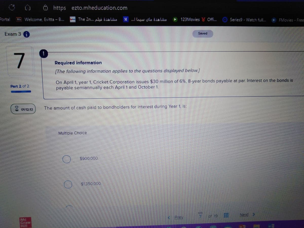 Ö https ezto.mheducation.com
Portal
Ki Welcome, Evitta - B.
مشاهدة فیلم . . ،2nThe
مشاهدة مای سيما . . . M
123Movies W Offi..
Series9 - Watch full..
FMovies - Free
Exam 3
Saved
Required information
[The following information applies to the questions displayed below.]
On April 1, year 1, Cricket Corporation issues $30 million of 6%, 8-year bonds payable at par. Interest on the bonds is
payable semiannually each April 1 and October 1.
Part 2 of 2
X 01:1213
The amount of cash paid to bondholders for interest during Year 1, is:
Multiple Cholce
$900,000.
$1.350,000.
of 19
Next >
Prev
7.
Mc
Graw
Hill
