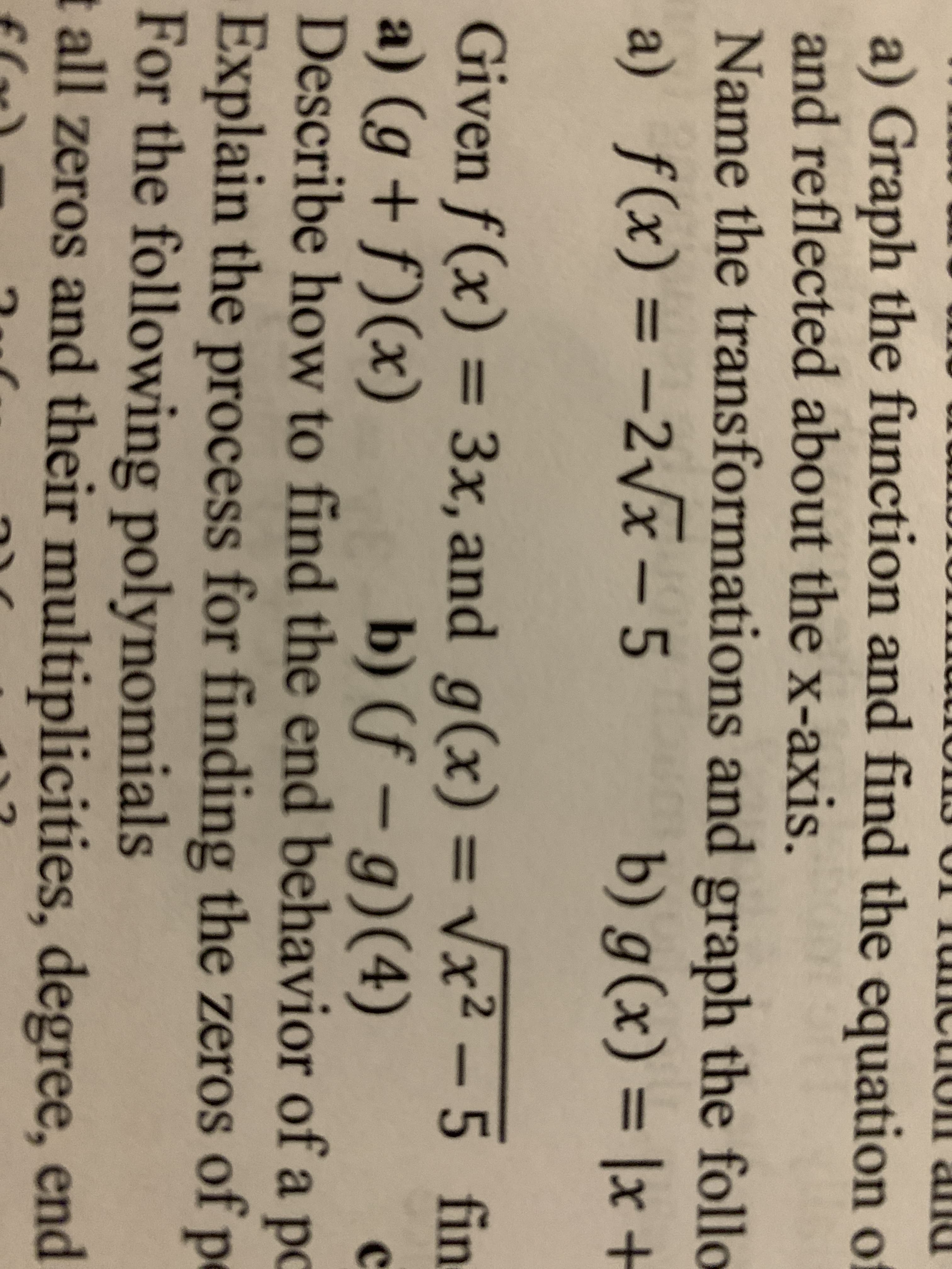 a) Graph the function and find the equation of
and reflected about the x-axis.
Name the transformations and graph the follo
a) f(x) = –2\x – 5
2vx
b) g(x) = |x +
%3D
%3D
%3D
Given f(x) = 3x, and g(x) = Vx² – 5 fin
%3D
9
b) (f – g)(4)
Describe how to find the end behavior of a po
%3D
a) (g + f)(x)
Explain the process for finding the zeros of p
For the following polynomials
t all zeros and their multiplicities, degree, end
