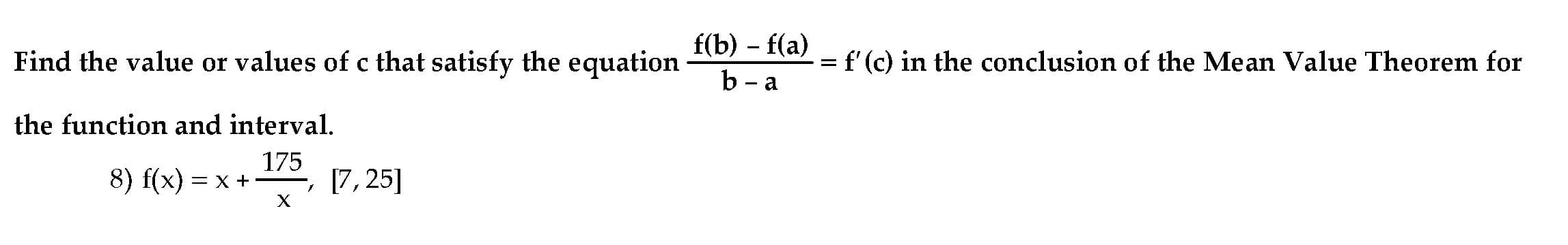 f(b) – f(a)
b - a
Find the value or values of c that satisfy the equation
f'(c) in the conclusion of the Mean Value Theorem for
the function and interval.
8) f(x) — х +-
175
E, [7, 25]
