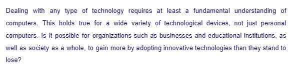 Dealing with any type of technology requires at least a fundamental understanding of
computers. This holds true for a wide variety of technological devices, not just personal
computers. Is it possible for organizations such as businesses and educational institutions, as
well as society as a whole, to gain more by adopting innovative technologies than they stand to
lose?