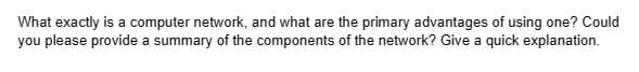 What exactly is a computer network, and what are the primary advantages of using one? Could
you please provide a summary of the components of the network? Give a quick explanation.