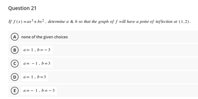 Question 21
If f(x) =ar'+ bx? , determine a & b so that the graph of f will have a point of inflection at (1,2).
A none of the given choices
B
a-1, b-3
a= -1,b=3
a= 1.b=3
E)
a--1, b-3
