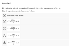 Question 2
The radias of a sphere is meaured and found to be 3 ft. wish a masimam eror of 0.1 in.
Find the appresimae eror in he computed velame.
none of the given choices
2
2994
2595
259
