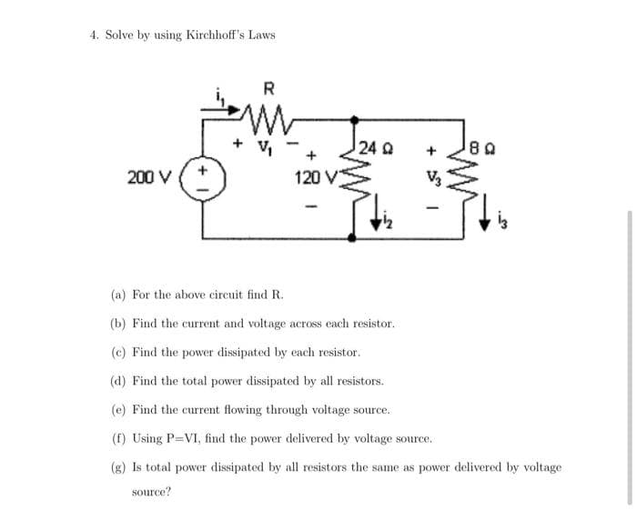 4. Solve by using Kirchhoff's Laws
R
+ V
24 Q
200 V
120 V
V
(a) For the above circuit find R.
(b) Find the current and voltage across each resistor.
(c) Find the power dissipated by each resistor.
(d) Find the total power dissipated by all resistors.
(e) Find the current flowing through voltage source.
(f) Using P=VI, find the power delivered by voltage source.
(g) Is total power dissipated by all resistors the same as power delivered by voltage
source?
