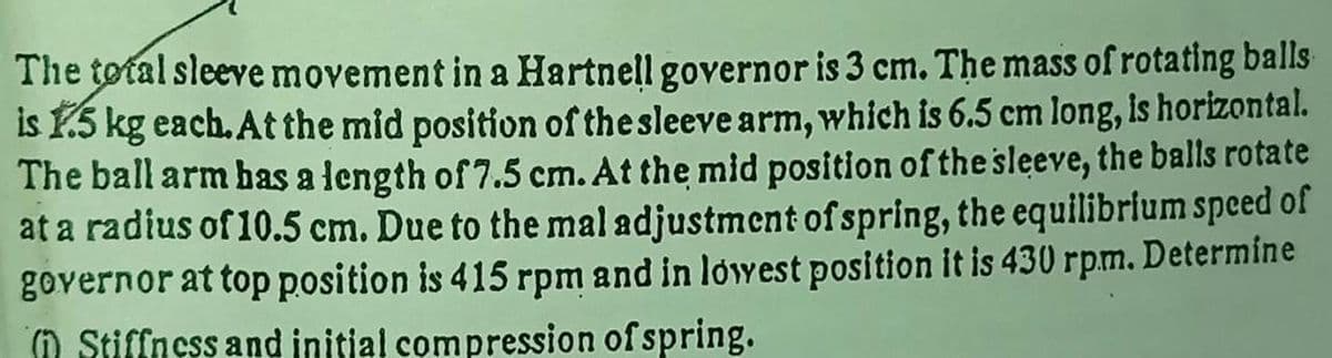 The total sleeve movement in a Hartnell governor is 3 cm. The mass of rotating balls
is Y.5 kg each. At the mid position of the sleeve arm, which is 6.5 cm long, is horizontal.
The ball arm bhas a length of 7.5 cm. At the mid position of the sleeve, the balls rotate
at a radius of 10.5 cm. Due to the mal adjustment of spring, the equilibrlum speed of
governor at top position is 415 rpm and in lowest position it is 430 rpm. Determine
O Stiffness and initial compression of spring.
