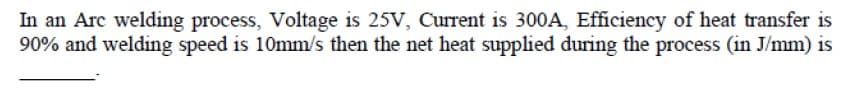 In an Arc welding process, Voltage is 25V, Current is 300A, Efficiency of heat transfer is
90% and welding speed is 10mm/s then the net heat supplied during the process (in J/mm) is
