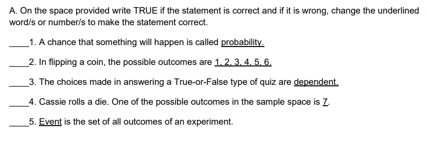 A. On the space provided write TRUE if the statement is correct and if it is wrong, change the underlined
word/s or number/s to make the statement correct.
_1. A chance that something will happen is called probability.
2. In flipping a coin, the possible outcomes are 1, 2, 3. 4. 5. 6.
3. The choices made in answering a True-or-False type of quiz are dependent.
_4. Cassie rolls a die. One of the possible outcomes in the sample space is Z.
5. Event is the set of all outcomes of an experiment.
