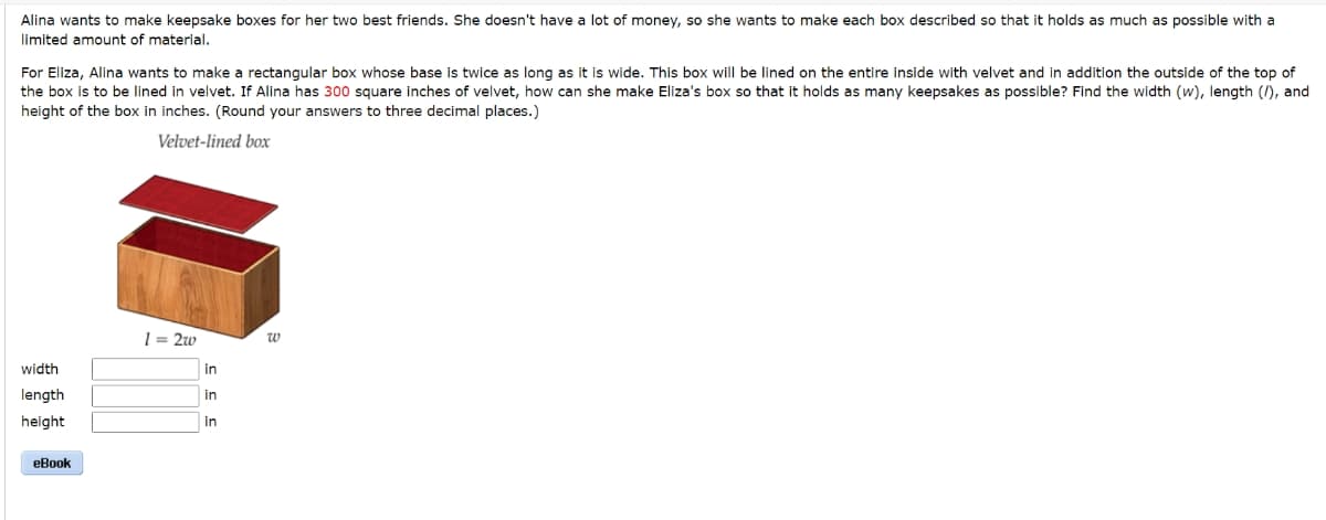 Alina wants to make keepsake boxes for her two best friends. She doesn't have a lot of money, so she wants to make each box described so that it holds as much as possible with a
limited amount of material.
For Eliza, Alina wants to make a rectangular box whose base is twice as long as it is wide. This box will be lined on the entire inside with velvet and in addition the outside of the top of
the box is to be lined in velvet. If Alina has 300 square inches of velvet, how can she make Eliza's box so that it holds as many keepsakes as possible? Find the width (w), length (/), and
height of the box in inches. (Round your answers to three decimal places.)
Velvet-lined box
width
length
height
eBook
1=2w
in
in
in
W