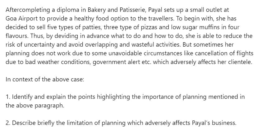 Aftercompleting a diploma in Bakery and Patisserie, Payal sets up a small outlet at
Goa Airport to provide a healthy food option to the travellers. To begin with, she has
decided to sell five types of patties, three type of pizzas and low sugar muffins in four
flavours. Thus, by deviding in advance what to do and how to do, she is able to reduce the
risk of uncertainty and avoid overlapping and wasteful activities. But sometimes her
planning does not work due to some unavoidable circumstances like cancellation of flights
due to bad weather conditions, government alert etc. which adversely affects her clientele.
In context of the above case:
1. Identify and explain the points highlighting the importance of planning mentioned in
the above paragraph.
2. Describe briefly the limitation of planning which adversely affects Payal's business.