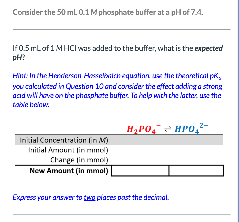 Consider the 50 mL 0.1 M phosphate buffer at a pH of 7.4.
If 0.5 mL of 1 M HCI was added to the buffer, what is the expected
pH?
Hint: In the Henderson-Hasselbalch equation, use the theoretical pka
you calculated in Question 10 and consider the effect adding a strong
acid will have on the phosphate buffer. To help with the latter, use the
table below:
Initial Concentration (in M)
Initial Amount (in mmol)
Change (in mmol)
New Amount (in mmol)
2-
H₂PO4HPO4
Express your answer to two places past the decimal.