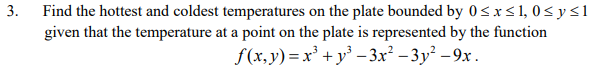 3.
Find the hottest and coldest temperatures on the plate bounded by 0≤x≤ 1, 0≤ y ≤1
given that the temperature at a point on the plate is represented by the function
f(x,y)=x³+y³ −3x²-3y²-9x.