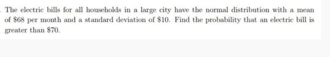 The electric bills for all households in a large city have the normal distribution with a mean
of $68 per month and a standard deviation of $10. Find the probability that an electric bill is
greater than $70.