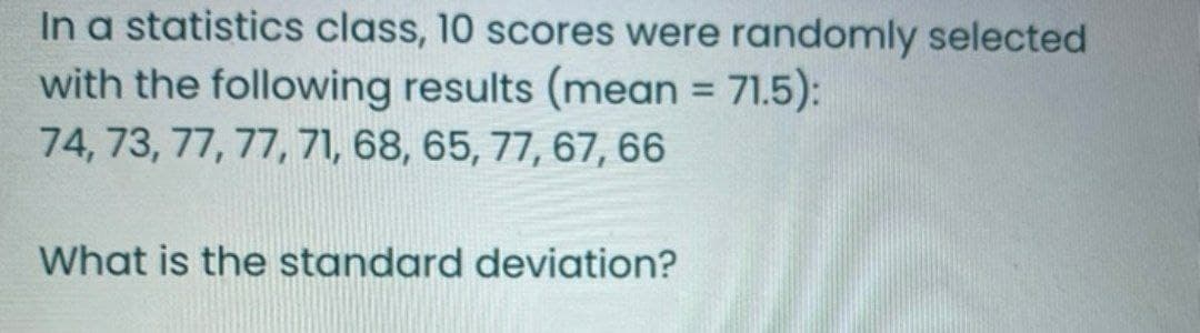 In a statistics class, 10 scores were randomly selected
with the following results (mean = 71.5):
74, 73, 77, 77, 71, 68, 65, 77, 67, 66
What is the standard deviation?