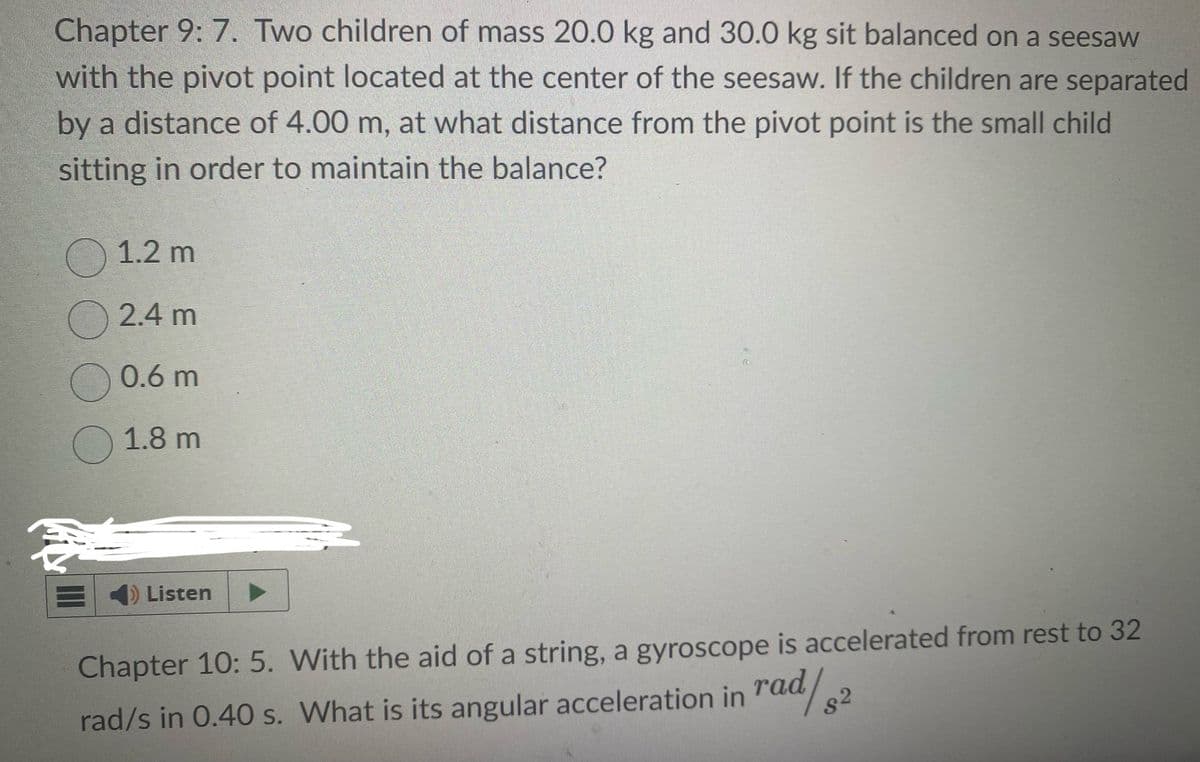 Chapter 9: 7. Two children of mass 20.0 kg and 30.0 kg sit balanced on a seesaw
with the pivot point located at the center of the seesaw. If the children are separated
by a distance of 4.00 m, at what distance from the pivot point is the small child
sitting in order to maintain the balance?
1.2 m
2.4 m
0.6 m
1.8 m
Listen
Chapter 10: 5. With the aid of a string, a gyroscope is accelerated from rest to 32
rad/s in 0.40 s. What is its angular acceleration in rad/
S
$2