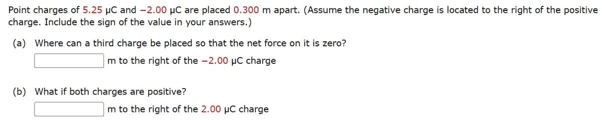 Point charges of 5.25 μC and -2.00 μC are placed 0.300 m apart. (Assume the negative charge is located to the right of the positive
charge. Include the sign of the value in your answers.)
(a) Where can a third charge be placed so that the net force on it is zero?
m to the right of the -2.00 μC charge
(b)
What if both charges are positive?
m to the right of the 2.00 μC charge