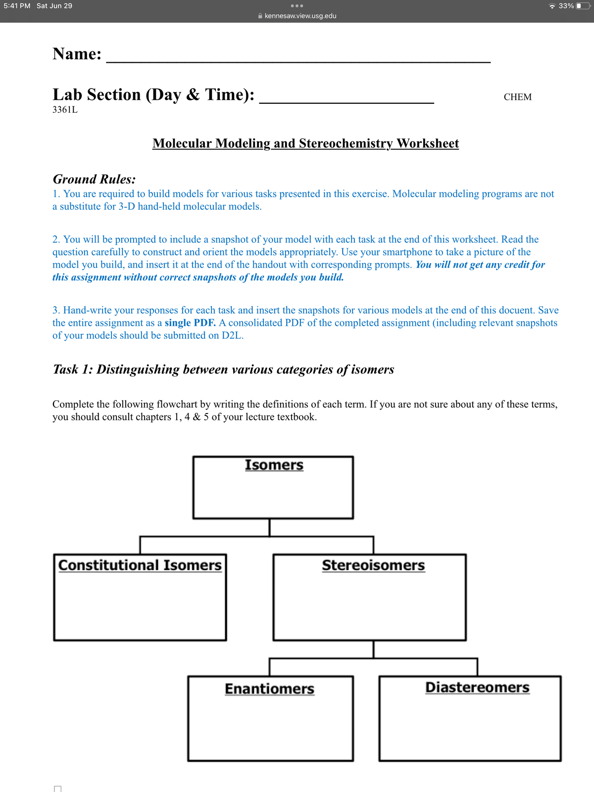 ☐
5:41 PM Sat Jun 29
kennesaw.view.usg.edu
Name:
Lab Section (Day & Time):
3361L
Molecular Modeling and Stereochemistry Worksheet
CHEM
Ground Rules:
1. You are required to build models for various tasks presented in this exercise. Molecular modeling programs are not
a substitute for 3-D hand-held molecular models.
2. You will be prompted to include a snapshot of your model with each task at the end of this worksheet. Read the
question carefully to construct and orient the models appropriately. Use your smartphone to take a picture of the
model you build, and insert it at the end of the handout with corresponding prompts. You will not get any credit for
this assignment without correct snapshots of the models you build.
3. Hand-write your responses for each task and insert the snapshots for various models at the end of this docuent. Save
the entire assignment as a single PDF. A consolidated PDF of the completed assignment (including relevant snapshots
of your models should be submitted on D2L.
Task 1: Distinguishing between various categories of isomers
Complete the following flowchart by writing the definitions of each term. If you are not sure about any of these terms,
you should consult chapters 1, 4 & 5 of your lecture textbook.
Isomers
Constitutional Isomers
Stereoisomers
Enantiomers
Diastereomers
33%