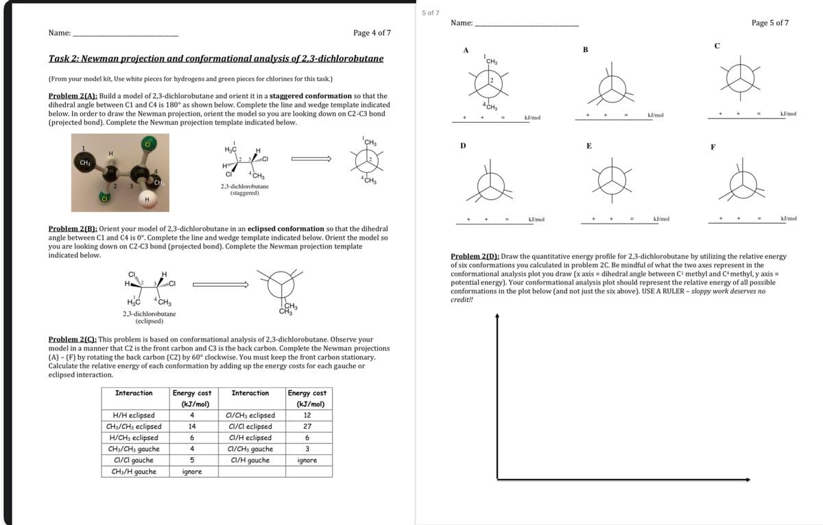 Name:
Page 4 of 7
Task 2: Newman projection and conformational analysis of 2,3-dichlorobutane
(From your model kit, Use white pieces for hydrogens and green pieces for chlorines for this task.)
Problem 2(A): Build a model of 2,3-dichlorobutane and orient it in a staggered conformation so that the
dihedral angle between C1 and C4 is 180° as shown below. Complete the line and wedge template indicated
below. In order to draw the Newman projection, orient the model so you are looking down on C2-C3 bond
(projected bond). Complete the Newman projection template indicated below.
H
CH3
CI
2
5 of 7
Name:
'CH3
Ꭰ
H3C
H
3Cl
Hwww
CI
4 CH3
4 CH3
CH
2,3-dichlorobutane
(staggered)
H
B
CH3
4 CH3
kJ/mol
kJ/mol
E
kJ/mol
kJ/mol
F
Page 5 of 7
kJ/mol
kJ/mol
Problem 2(B): Orient your model of 2,3-dichlorobutane in an eclipsed conformation so that the dihedral
angle between C1 and C4 is 0°. Complete the line and wedge template indicated below. Orient the model so
you are looking down on C2-C3 bond (projected bond). Complete the Newman projection template
indicated below.
CI
H
Problem 2(D): Draw the quantitative energy profile for 2,3-dichlorobutane by utilizing the relative energy
of six conformations you calculated in problem 2C. Be mindful of what the two axes represent in the
conformational analysis plot you draw (x axis= dihedral angle between C¹ methyl and C+ methyl, y axis =
potential energy). Your conformational analysis plot should represent the relative energy of all possible
conformations in the plot below (and not just the six above). USE A RULER - sloppy work deserves no
credit!!
H 2 3 CI
H3C
4 CH3
2,3-dichlorobutane
(eclipsed)
CH3
CH3
Problem 2(C): This problem is based on conformational analysis of 2,3-dichlorobutane. Observe your
model in a manner that C2 is the front carbon and C3 is the back carbon. Complete the Newman projections
(A) (F) by rotating the back carbon (C2) by 60° clockwise. You must keep the front carbon stationary.
Calculate the relative energy of each conformation by adding up the energy costs for each gauche or
eclipsed interaction.
Interaction
Energy cost
Interaction
(kJ/mol)
Energy cost
(kJ/mol)
H/H eclipsed
4
CI/CH3 eclipsed
CH3/CH3 eclipsed
14
CI/CI eclipsed
12
27
H/CH3 eclipsed
6
CI/H eclipsed
6
CH3/CH3 gauche
4
CI/CH3 gauche
3
CI/CI gauche
5
CI/H gauche
ignore
CH3/H gauche
ignore