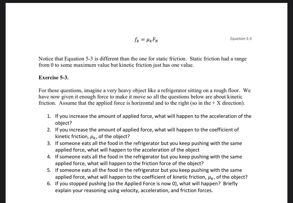 fk = μkFN
Equation 5-3
Notice that Equation 5-3 is different than the one for static friction. Static friction had a range
from 0 to some maximum value but kinetic friction just has one value.
Exercise 5-3.
For these questions, imagine a very heavy object like a refrigerator sitting on a rough floor. We
have now given it enough force to make it move so all the questions below are about kinetic
friction. Assume that the applied force is horizontal and to the right (so in the + X direction).
1. If you increase the amount of applied force, what will happen to the acceleration of the
object?
2. If you increase the amount of applied force, what will happen to the coefficient of
kinetic friction, μk, of the object?
3. If someone eats all the food in the refrigerator but you keep pushing with the same
applied force, what will happen to the acceleration of the object
4. If someone eats all the food in the refrigerator but you keep pushing with the same
applied force, what will happen to the friction force of the object?
5. If someone eats all the food in the refrigerator but you keep pushing with the same
applied force, what will happen to the coefficient of kinetic friction, μk, of the object?
6. If you stopped pushing (so the Applied Force is now 0), what will happen? Briefly
explain your reasoning using velocity, acceleration, and friction forces.