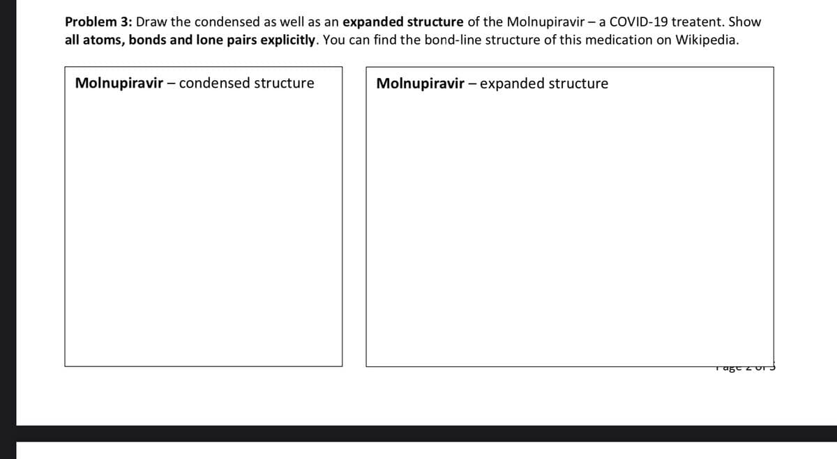 Problem 3: Draw the condensed as well as an expanded structure of the Molnupiravir – a COVID-19 treatent. Show
all atoms, bonds and lone pairs explicitly. You can find the bond-line structure of this medication on Wikipedia.
Molnupiravir – condensed structure
Molnupiravir - expanded structure
Tage zu