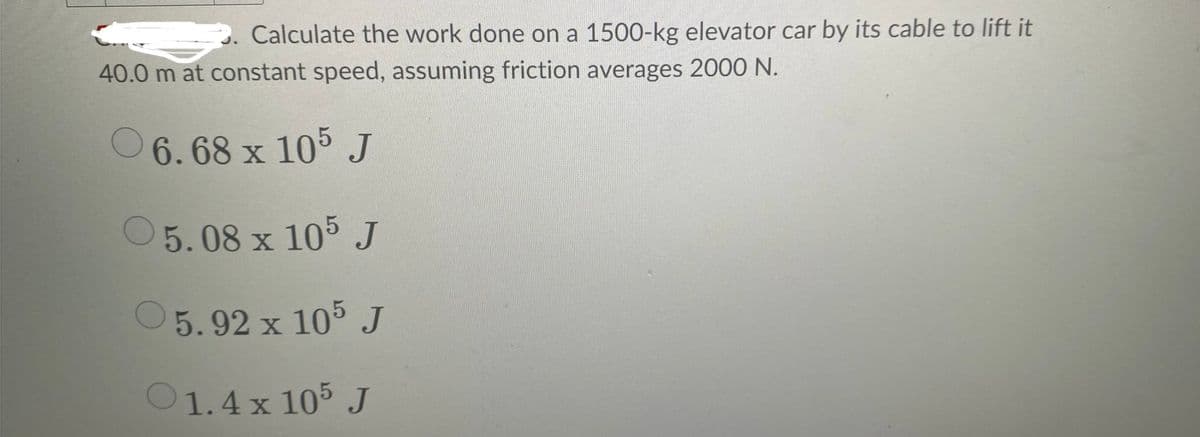 Calculate the work done on a 1500-kg elevator car by its cable to lift it
40.0 m at constant speed, assuming friction averages 2000 N.
6.68 x 105 J
5.08 x 105 J
5.92 x 105 J
1.4 x 105 J