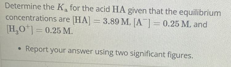 Determine the Ka for the acid HA given that the equilibrium
concentrations are [HA]
3.89 M, [A] = 0.25 M, and
[H3O+] = 0.25 M.
Report your answer using two significant figures.