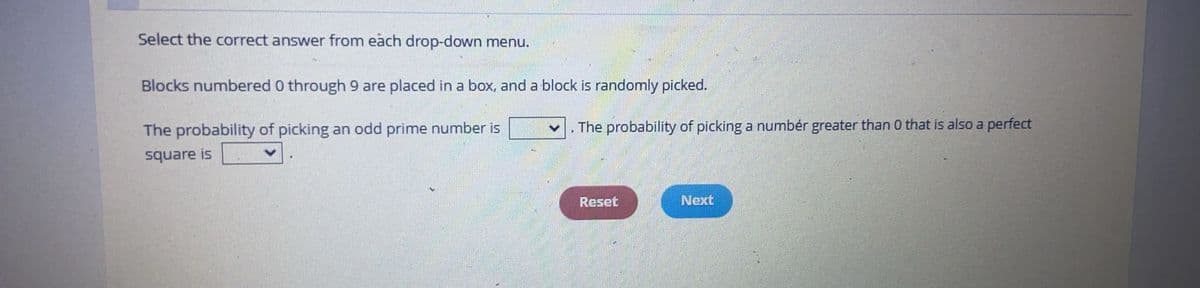 Select the correct answer from each drop-down menu.
Blocks numbered 0 through 9 are placed in a box, and a block is randomly picked.
The probability of picking an odd prime number is
square is
The probability of picking a numbér greater than 0 that is also a perfect
Reset
Next