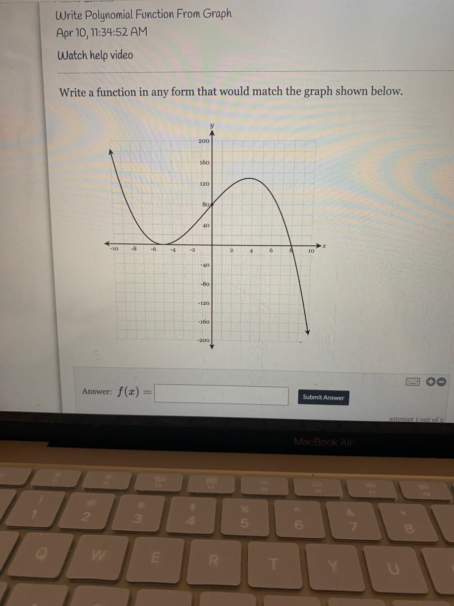 Write Polynomial Function From Graph
Apr 10, 1:34:52 AM
Watch help video
Write a function in any form that would match the graph shown below.
200
160
120
80
40
-10
-8
-6
-4
6.
-2
4
10
-40
-80
-120
-160
-200
Answer: f(x) :
Submit Answer
attempt 1 out of 2
MacBook Air
Fa
14
FS
%23
24
2
3.
6.
00
