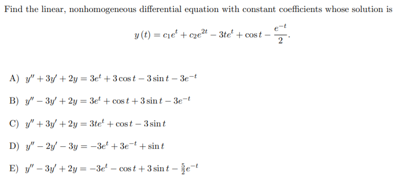 Find the linear, nonhomogeneous differential equation with constant coefficients whose solution is
y (t) = c1e' + cze²t – 3te' + cost -
A) y" + 3y' + 2y = 3et + 3 cos t – 3 sin t – 3e-t
B) y" – 3y' + 2y = 3et + cos t + 3 sin t – 3e¬t
C) y" + 3y' + 2y = 3te' + cos t – 3 sint
D) y" – 2y' – 3y = -3e' + 3e-t + sin t
E) y" – 3y' + 2y = -3e' – cos t +3 sin t – že-t
