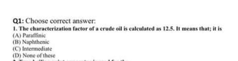 Q1: Choose correct answer:
1. The characterization factor of a crude oil is calculated as 12.5. It means that; it is
(A) Paraffinic
(B) Naphthenic
(C) Intermediate
(D) None of these
