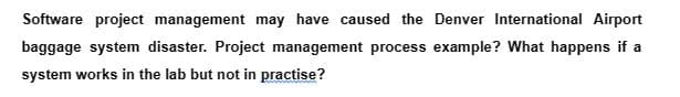 Software project management may have caused the Denver International Airport
baggage system disaster. Project management process example? What happens if a
system works in the lab but not in practise?