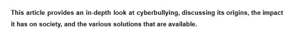 This article provides an in-depth look at cyberbullying, discussing its origins, the impact
it has on society, and the various solutions that are available.