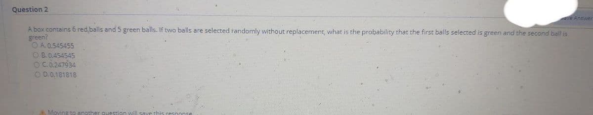 Question 2
E Answer
A box contains 6 red balls and5 green balls. If two balls are selected randomly without replacement, what is the probability that the first balls selected is green and the second ball is
green?
O A 0.545455
O B. 0.454545
OC.0.247934
O D.0.181818
AMoving to anoth
