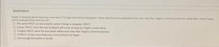 QUESTION 9
Target is thinking about opening a new line of 10 high end fashion boutiques. These new stores are expected to be more risky than Target's current business line. What WACC should Target
use to evaluate these new stores?
O The same WACC as new projects cannot change a company's WACC
O Alower WACC since the new boutiques will not be as large as Targets current stores
O A higher WACC since the new stores will be more risky than Target's current businesses
OAWACC of zero since these are a new business for Target
O Not enough information to decide