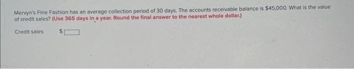 Mervyn's Fine Fashion has an average collection period of 30 days. The accounts receivable balance is $45,000. What is the value
of credit sales? (Use 365 days in a year. Round the final answer to the nearest whole dollar.)
Credit sales