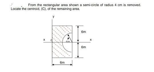 From the rectangular area shown a semi-circle of radius 4 cm is removed.
Locate the centroid, (C), of the remaining area.
y
6m
6m
6m
