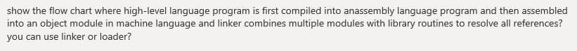 show the flow chart where high-level language program is first compiled into anassembly language program and then assembled
into an object module in machine language and linker combines multiple modules with library routines to resolve all references?
you can use linker or loader?