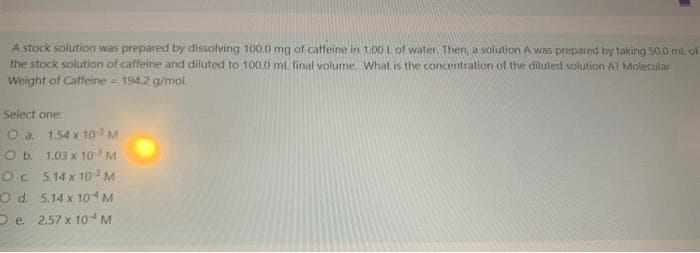 A stock solution was prepared by dissolving 100.0 mg of caffeine in 1.00 L of water. Then, a solution A was prepared by taking 50.0 mL of
the stock solution of caffeine and diluted to 100.0 ml. final volume. What is the concentration of the diluted solution A? Molecular
Weight of Caffeine = 194.2 g/mol.
Select one:
O a. 1.54 x 10 M
O b.
1.03 x 10³ M
5.14 x 10³ M
5.14 x 10-4 M
e. 2.57 x 104 M
OC
O d.