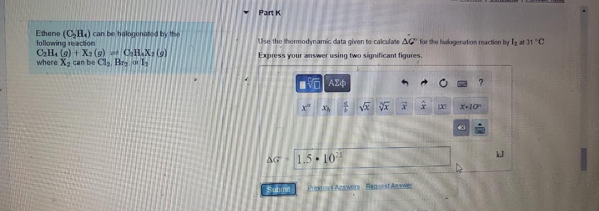 Ethene (C₂H4) can be halogenated by the
following reaction:
C2H4 (9) + X2 (9) = C₂H4X2 (9)
where X₂ can be Cl₂, Br2 or 1₂
Part K
Use the thermodynamic data given to calculate AC for the halogenation reaction by I2 at 31 °C.
Express your answer using two significant figures.
LIVE ΑΣΦ
X
Submit
DON
AG = 1.5 10²1
√x xx x
Previous Answers Request Answer
X
IXI
?
x 10"
4X
kJ