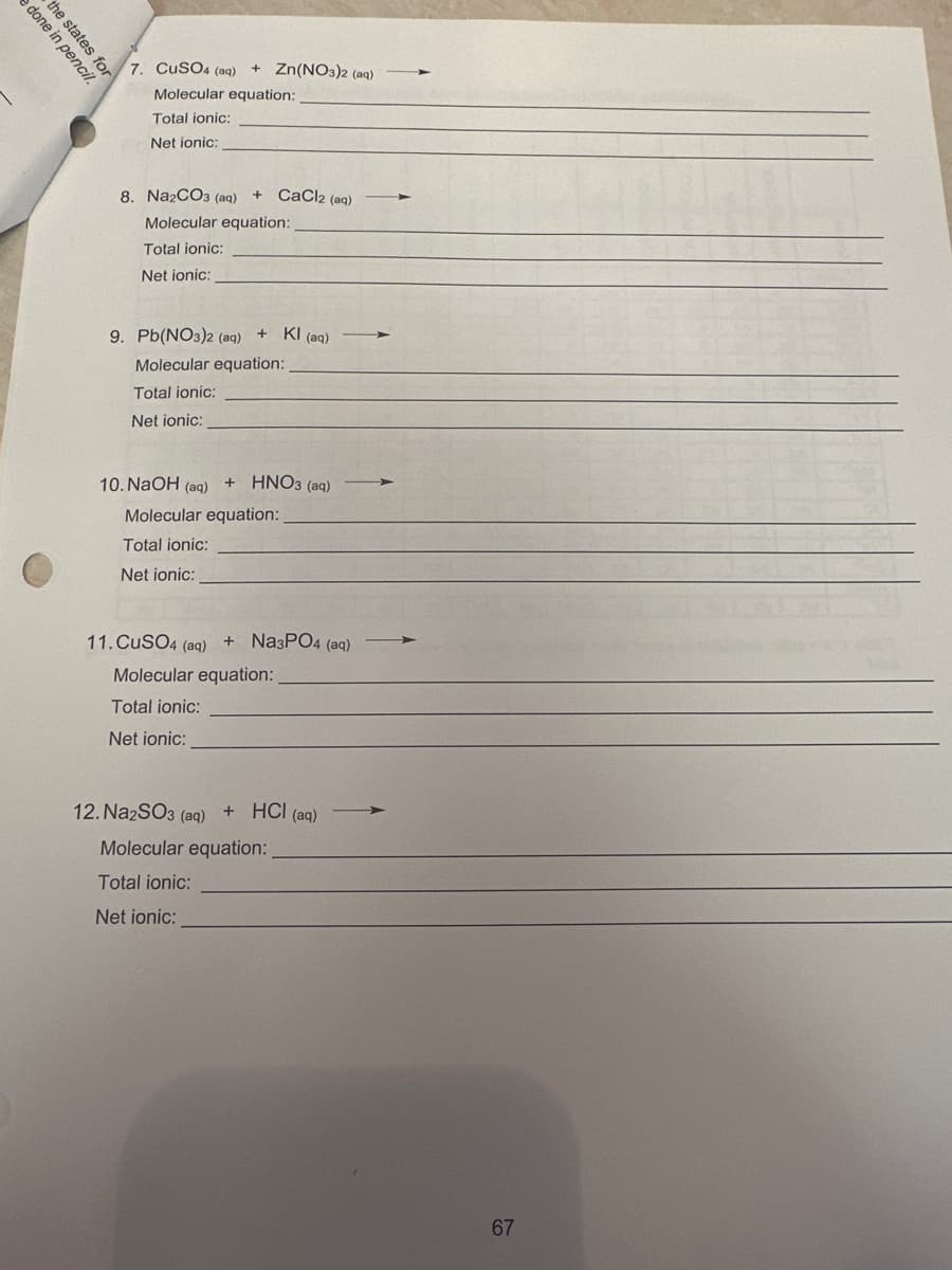 e done in pencil.
the states for
7. CuSO4 (aq) + Zn(NO3)2 (aq)
Molecular equation:
Total ionic:
Net ionic:
8. Na2CO3 (aq) + CaCl2 (aq) ->
Molecular equation:
Total ionic:
Net ionic:
9. Pb(NO3)2 (aq)
Molecular equation:
Total ionic:
Net ionic:
10. NaOH (aq) + HNO3(aq)
Molecular equation:
Total ionic:
Net ionic:
+ Kl (aq)
11. CuSO4 (aq) + Na3PO4 (aq)
Molecular equation:
Total ionic:
Net ionic:
12. Na2SO3 (aq) + HCl(aq)
Molecular equation:
Total ionic:
Net ionic:
-
67