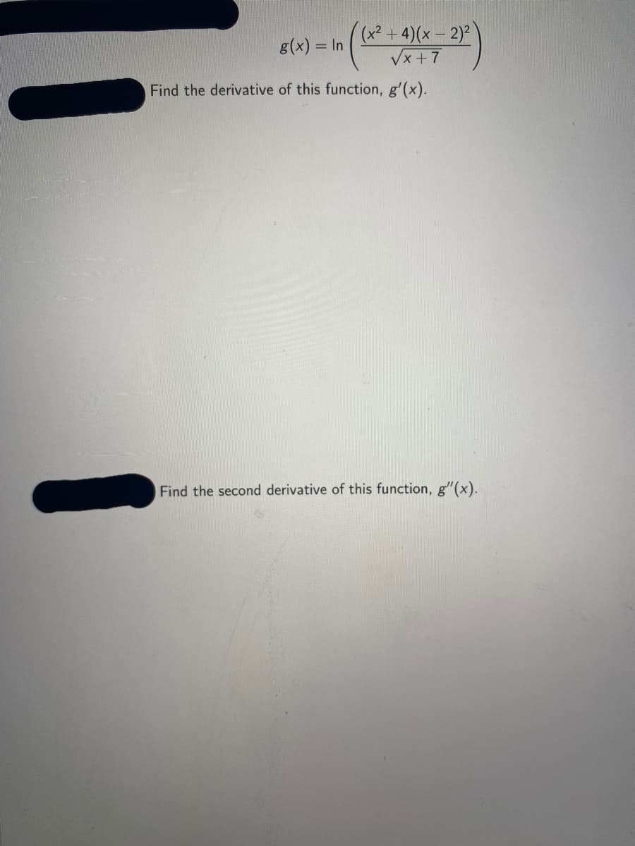 (x²+4)(x – 2)²
Vx +7
g(x) = In
Find the derivative of this function, g'(x).
Find the second derivative of this function, g"(x).

